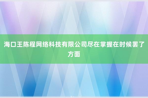 海口王陈程网络科技有限公司尽在掌握在时候罢了方面